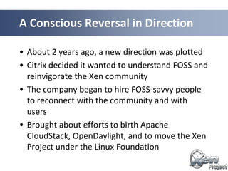 • About 2 years ago, a new direction was plotted
• Citrix decided it wanted to understand FOSS and
reinvigorate the Xen community
• The company began to hire FOSS-savvy people
to reconnect with the community and with
users
• Brought about efforts to birth Apache
CloudStack, OpenDaylight, and to move the Xen
Project under the Linux Foundation
A Conscious Reversal in Direction
 