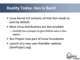 • Linux kernel 3.0 contains all that Xen needs to
exist by default
• Most Linux distributions are Xen-enabled
– CentOS has a project to give RHEL6 users a Xen
option
• Xen Project now part of Linux Foundation
• Launch of a new user-friendlier website
(XenProject.org)
Reality Today: Xen is Back!
 