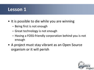 • It is possible to die while you are winning
– Being first is not enough
– Great technology is not enough
– Having a FOSS-friendly corporation behind you is not
enough
• A project must stay vibrant as an Open Source
organism or it will perish
Lesson 1
 