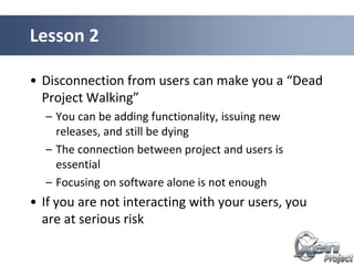 • Disconnection from users can make you a “Dead
Project Walking”
– You can be adding functionality, issuing new
releases, and still be dying
– The connection between project and users is
essential
– Focusing on software alone is not enough
• If you are not interacting with your users, you
are at serious risk
Lesson 2
 