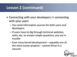 • Connecting with your developers != connecting
with your users
– You need information sources for both users and
developers
– If users have to dig through technical websites,
wikis, etc. to answer simple questions, you are in
trouble
– Even Linux kernel development – arguably one of
the most insular projects – cannot thrive in a
vacuum
Lesson 2 (continued)
 