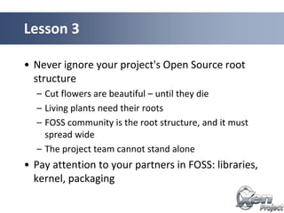 • Never ignore your project's Open Source root
structure
– Cut flowers are beautiful – until they die
– Living plants need their roots
– FOSS community is the root structure, and it must
spread wide
– The project team cannot stand alone
• Pay attention to your partners in FOSS: libraries,
kernel, packaging
Lesson 3
 
