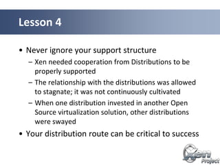 • Never ignore your support structure
– Xen needed cooperation from Distributions to be
properly supported
– The relationship with the distributions was allowed
to stagnate; it was not continuously cultivated
– When one distribution invested in another Open
Source virtualization solution, other distributions
were swayed
• Your distribution route can be critical to success
Lesson 4
 