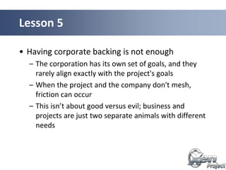 • Having corporate backing is not enough
– The corporation has its own set of goals, and they
rarely align exactly with the project's goals
– When the project and the company don't mesh,
friction can occur
– This isn’t about good versus evil; business and
projects are just two separate animals with different
needs
Lesson 5
 