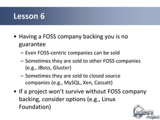 • Having a FOSS company backing you is no
guarantee
– Even FOSS-centric companies can be sold
– Sometimes they are sold to other FOSS companies
(e.g., JBoss, Gluster)
– Sometimes they are sold to closed source
companies (e.g., MySQL, Xen, Cassatt)
• If a project won’t survive without FOSS company
backing, consider options (e.g., Linux
Foundation)
Lesson 6
 