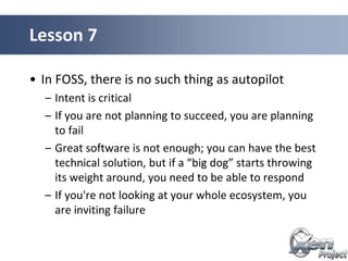 • In FOSS, there is no such thing as autopilot
– Intent is critical
– If you are not planning to succeed, you are planning
to fail
– Great software is not enough; you can have the best
technical solution, but if a “big dog” starts throwing
its weight around, you need to be able to respond
– If you're not looking at your whole ecosystem, you
are inviting failure
Lesson 7
 