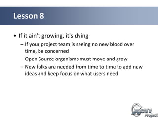 • If it ain't growing, it's dying
– If your project team is seeing no new blood over
time, be concerned
– Open Source organisms must move and grow
– New folks are needed from time to time to add new
ideas and keep focus on what users need
Lesson 8
 