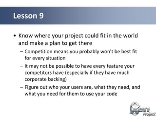 • Know where your project could fit in the world
and make a plan to get there
– Competition means you probably won't be best fit
for every situation
– It may not be possible to have every feature your
competitors have (especially if they have much
corporate backing)
– Figure out who your users are, what they need, and
what you need for them to use your code
Lesson 9
 