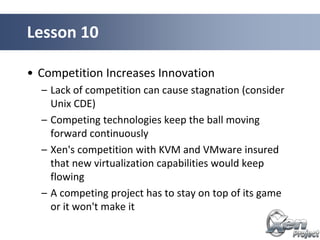 • Competition Increases Innovation
– Lack of competition can cause stagnation (consider
Unix CDE)
– Competing technologies keep the ball moving
forward continuously
– Xen's competition with KVM and VMware insured
that new virtualization capabilities would keep
flowing
– A competing project has to stay on top of its game
or it won't make it
Lesson 10
 