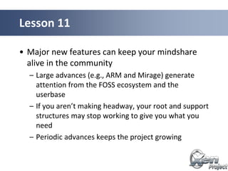 • Major new features can keep your mindshare
alive in the community
– Large advances (e.g., ARM and Mirage) generate
attention from the FOSS ecosystem and the
userbase
– If you aren’t making headway, your root and support
structures may stop working to give you what you
need
– Periodic advances keeps the project growing
Lesson 11
 