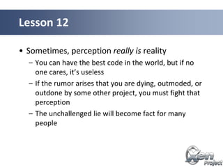 • Sometimes, perception really is reality
– You can have the best code in the world, but if no
one cares, it’s useless
– If the rumor arises that you are dying, outmoded, or
outdone by some other project, you must fight that
perception
– The unchallenged lie will become fact for many
people
Lesson 12
 