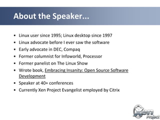 • Linux user since 1995; Linux desktop since 1997
• Linux advocate before I ever saw the software
• Early advocate in DEC, Compaq
• Former columnist for Infoworld, Processor
• Former panelist on The Linux Show
• Wrote book, Embracing Insanity: Open Source Software
Development
• Speaker at 40+ conferences
• Currently Xen Project Evangelist employed by Citrix
About the Speaker...
 