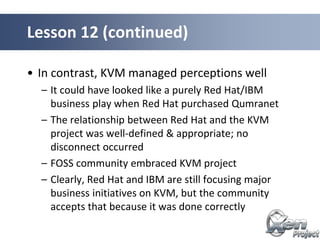 • In contrast, KVM managed perceptions well
– It could have looked like a purely Red Hat/IBM
business play when Red Hat purchased Qumranet
– The relationship between Red Hat and the KVM
project was well-defined & appropriate; no
disconnect occurred
– FOSS community embraced KVM project
– Clearly, Red Hat and IBM are still focusing major
business initiatives on KVM, but the community
accepts that because it was done correctly
Lesson 12 (continued)
 