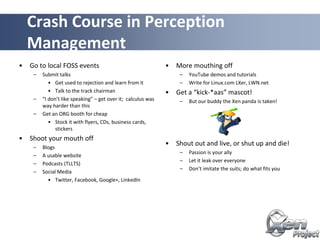 • Go to local FOSS events
– Submit talks
• Get used to rejection and learn from it
• Talk to the track chairman
– “I don’t like speaking” – get over it; calculus was
way harder than this
– Get an ORG booth for cheap
• Stock it with flyers, CDs, business cards,
stickers
• Shoot your mouth off
– Blogs
– A usable website
– Podcasts (TLLTS)
– Social Media
• Twitter, Facebook, Google+, LinkedIn
• More mouthing off
– YouTube demos and tutorials
– Write for Linux.com LXer, LWN.net
• Get a “kick-*aas” mascot!
– But our buddy the Xen panda is taken!
• Shout out and live, or shut up and die!
– Passion is your ally
– Let it leak over everyone
– Don’t imitate the suits; do what fits you
Crash Course in Perception
Management
 