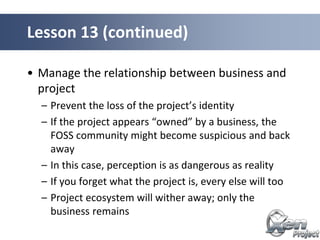 • Manage the relationship between business and
project
– Prevent the loss of the project’s identity
– If the project appears “owned” by a business, the
FOSS community might become suspicious and back
away
– In this case, perception is as dangerous as reality
– If you forget what the project is, every else will too
– Project ecosystem will wither away; only the
business remains
Lesson 13 (continued)
 