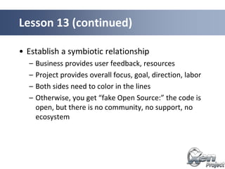 • Establish a symbiotic relationship
– Business provides user feedback, resources
– Project provides overall focus, goal, direction, labor
– Both sides need to color in the lines
– Otherwise, you get “fake Open Source:” the code is
open, but there is no community, no support, no
ecosystem
Lesson 13 (continued)
 