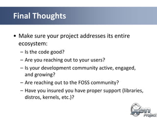 • Make sure your project addresses its entire
ecosystem:
– Is the code good?
– Are you reaching out to your users?
– Is your development community active, engaged,
and growing?
– Are reaching out to the FOSS community?
– Have you insured you have proper support (libraries,
distros, kernels, etc.)?
Final Thoughts
 