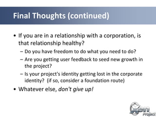 • If you are in a relationship with a corporation, is
that relationship healthy?
– Do you have freedom to do what you need to do?
– Are you getting user feedback to seed new growth in
the project?
– Is your project's identity getting lost in the corporate
identity? (if so, consider a foundation route)
• Whatever else, don't give up!
Final Thoughts (continued)
 
