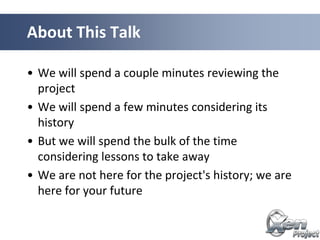 • We will spend a couple minutes reviewing the
project
• We will spend a few minutes considering its
history
• But we will spend the bulk of the time
considering lessons to take away
• We are not here for the project's history; we are
here for your future
About This Talk
 