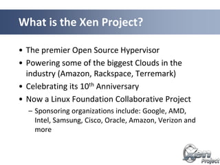 • The premier Open Source Hypervisor
• Powering some of the biggest Clouds in the
industry (Amazon, Rackspace, Terremark)
• Celebrating its 10th Anniversary
• Now a Linux Foundation Collaborative Project
– Sponsoring organizations include: Google, AMD,
Intel, Samsung, Cisco, Oracle, Amazon, Verizon and
more
What is the Xen Project?
 