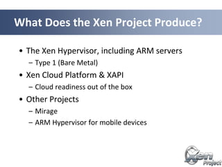 • The Xen Hypervisor, including ARM servers
– Type 1 (Bare Metal)
• Xen Cloud Platform & XAPI
– Cloud readiness out of the box
• Other Projects
– Mirage
– ARM Hypervisor for mobile devices
What Does the Xen Project Produce?
 