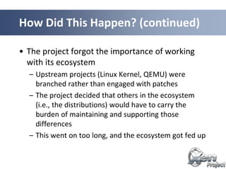 • The project forgot the importance of working
with its ecosystem
– Upstream projects (Linux Kernel, QEMU) were
branched rather than engaged with patches
– The project decided that others in the ecosystem
(i.e., the distributions) would have to carry the
burden of maintaining and supporting those
differences
– This went on too long, and the ecosystem got fed up
How Did This Happen? (continued)
 