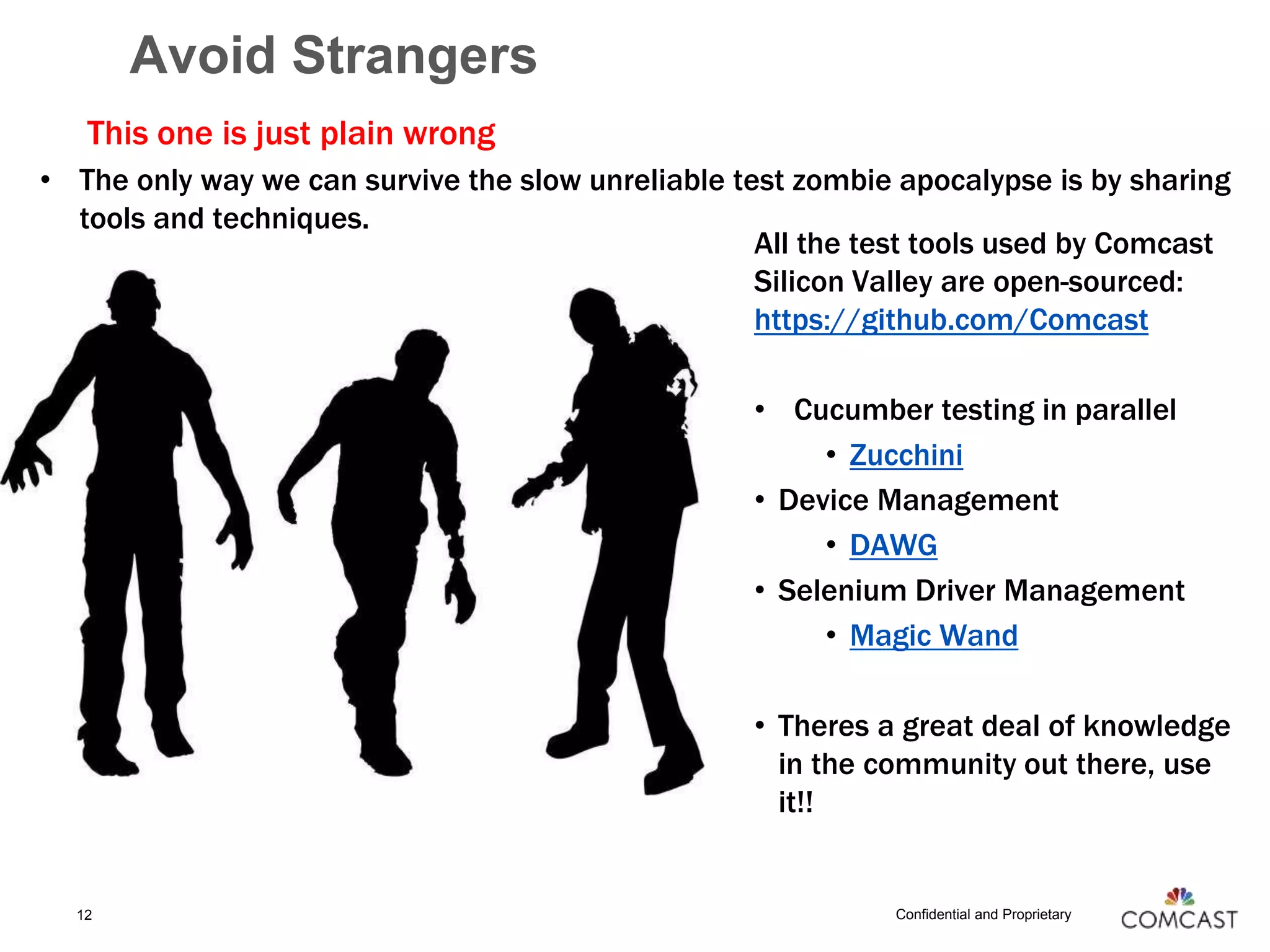 Confidential and Proprietary
Avoid Strangers
This one is just plain wrong
• The only way we can survive the slow unreliable test zombie apocalypse is by sharing
tools and techniques.
12
All the test tools used by Comcast
Silicon Valley are open-sourced:
https://github.com/Comcast
• Cucumber testing in parallel
• Zucchini
• Device Management
• DAWG
• Selenium Driver Management
• Magic Wand
• Theres a great deal of knowledge
in the community out there, use
it!!
 