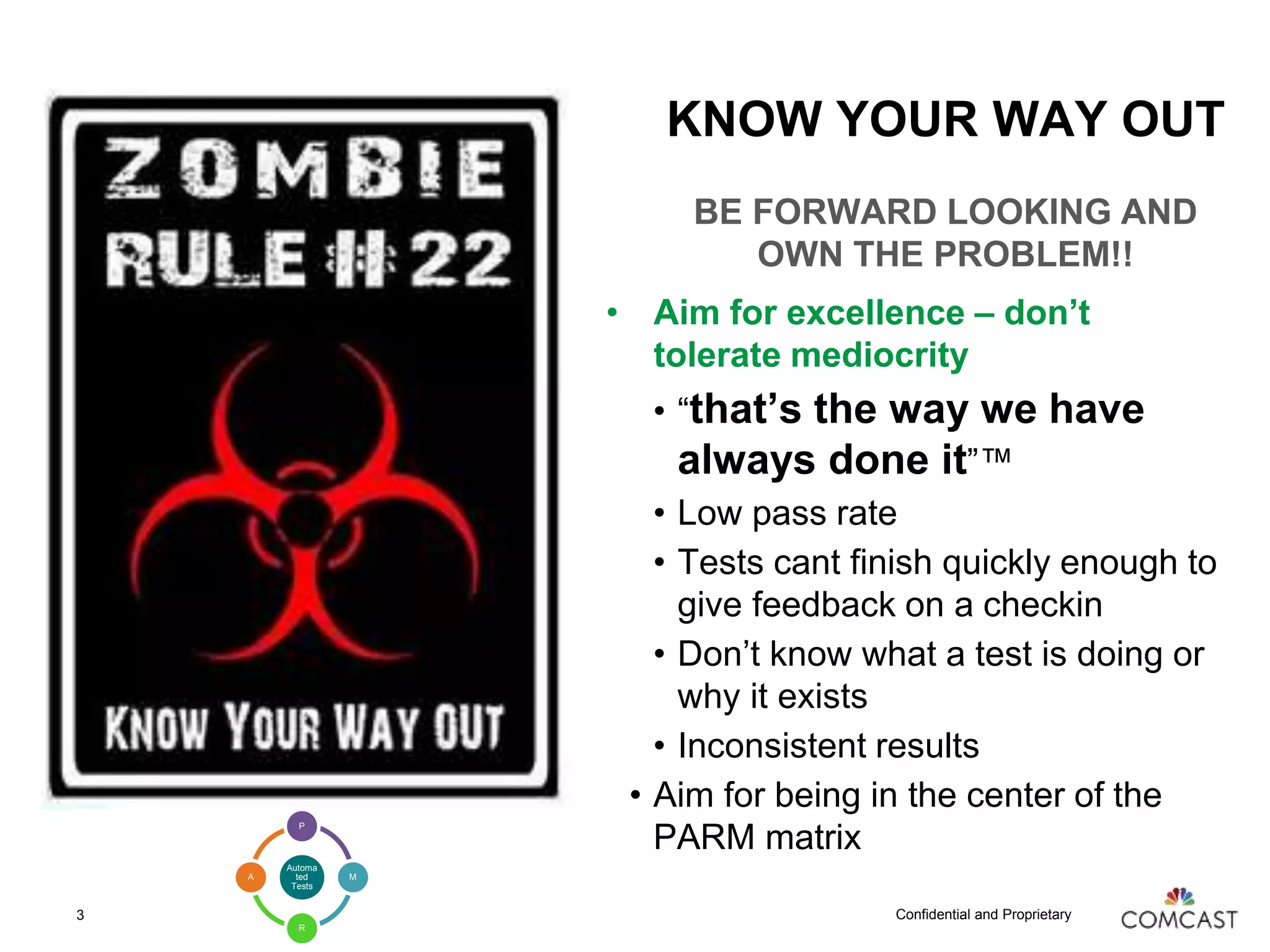 Confidential and Proprietary
KNOW YOUR WAY OUT
BE FORWARD LOOKING AND
OWN THE PROBLEM!!
• Aim for excellence – don’t
tolerate mediocrity
• “that’s the way we have
always done it”™
• Low pass rate
• Tests cant finish quickly enough to
give feedback on a checkin
• Don’t know what a test is doing or
why it exists
• Inconsistent results
• Aim for being in the center of the
PARM matrix
3
Automa
ted
Tests
P
M
R
A
 