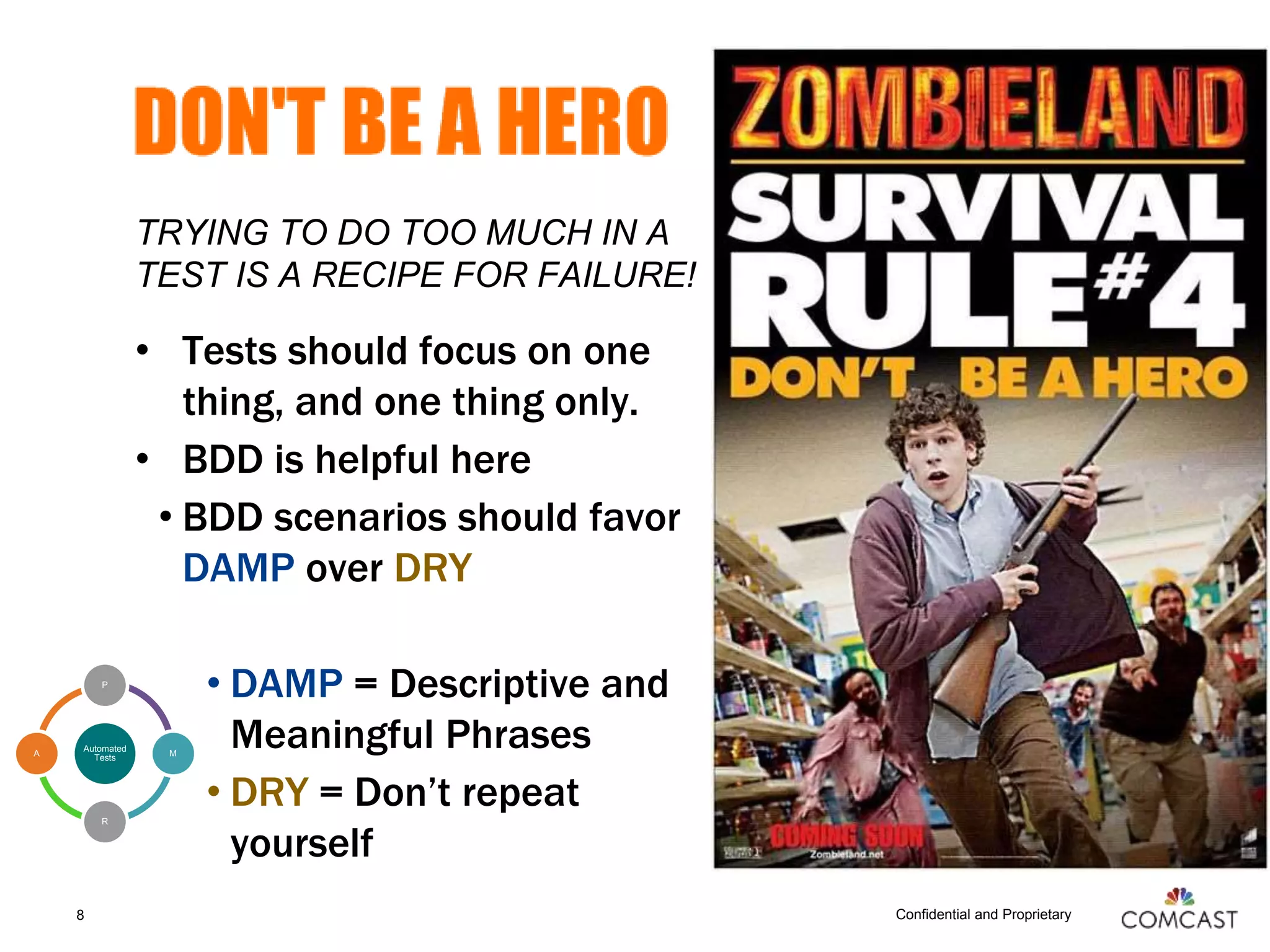 Confidential and Proprietary
TRYING TO DO TOO MUCH IN A
TEST IS A RECIPE FOR FAILURE!
• Tests should focus on one
thing, and one thing only.
• BDD is helpful here
• BDD scenarios should favor
DAMP over DRY
• DAMP = Descriptive and
Meaningful Phrases
• DRY = Don’t repeat
yourself
8
Automated
Tests
P
M
R
A
 