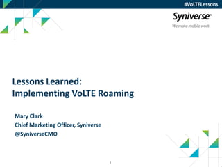 1
#VoLTELessons
Lessons Learned:
Implementing VoLTE Roaming
Mary Clark
Chief Marketing Officer, Syniverse
@SyniverseCMO
 