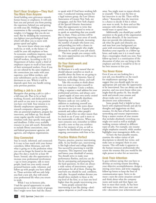 Don’t Bear Grudges—They Hurt                to speak with if I had been working full-      away. You might want to repeat silently
You More than Anyone                        time. I conducted training sessions for        to yourself, “This is not the first or
Avoid holding onto grievances towards       a legal trainers group, the Law Library        last interview in my life. There will be
former bosses or employers. It will only    Association of Greater New York, my            others.” Remember that the interview
hurt you and prevent you from putting       synagogue, and the New York chapter            is a chance to decide if this is where
the experience behind you and getting       of the Special Libraries Association.          you want to work. So dress and act like
on with your life. Holding on to            Take this opportunity to write that            someone with whom this interviewer
resentments is like carrying around extra   article you always wanted to write or          would want to spend time.
weights; it is baggage that you do not      to speak on something that you would                Additionally, you should pay careful
need. But by shedding the resentment,       like to share. Those activities will be        attention to the goals of the organization
you lighten your psychological load,        great for improving your sense of worth,       and their obstacles. If the interviewer
which will allow you to move with           improving your credentials, increasing         does not provide this information,
greater speed and agility.                  the number of people who know you,             ask what the goals and obstacles are,
    You never know whom you might           and providing you with a chance to             and state how your background can
work for, or with, in the future—it         get to know some people who might              assist with overcoming their challenges.
could be your old employer or boss.         ultimately be useful in your job search.       Reinforce your expertise in a follow-up
As economic conditions improve, many             The more people you connect with,         letter, and make sure it is it much more
companies are recalling previously          the more opportunities you will have to        than a meaningless thank you note. Your
laid-off workers. According to the U.S.     market yourself.                               follow-up letter is a continuation of the
Department of Labor, nearly a third of                                                     discussion of what you can bring to the
employers expect to recall at least some    Do Your Homework and                           employer and why it would be in his or
of their terminated workers. Even if you    Be Prepared                                    her best interest to hire you.
are not rehired by the same employer,       As librarians it is only natural that we
the connections you make with your          should educate ourselves as much as            You Never Know
superiors, your fellow workers, and         possible about the firms we are going to       Even if you are not looking for a
your subordinates can be a benefit or       interview with, their histories, lines of      new job, you should be on the watch
detriment to you. Which it will be          business, technology, clients, and staff.      for employment openings. Some
depends upon how you handle exiting              Take this occasion to think about         suggest that you should apply for any
your previous position.                     how you want to market yourself to             appropriate job and take the opportunity
                                            your next employer. Create a website,          to be interviewed. You can always use the
Getting a Job Is a Job                      a blog, a separate e-mail address for your     practice, and you never know when you
Recognize that getting a job is a job—      professional activities, and always carry      might find the perfect fit. You should
a full-time job. Plan to be as hard         a good supply of your own newly created        work and rework your resume and
working, focused, and dedicated in your     business cards to liberally distribute.        always make sure to collect and
job search as you were in any position      Business cards are very useful; in             document your achievements.
you have ever held. Your mission is to      addition to marketing yourself you                 Some people find it helpful to have
identify employment opportunities,          can use the back to take notes about           lunch with employed friends and ask for
research companies, discover people         the person you just met. Expand your           thoughts and suggestions on their
who are potential employers, prepare for    network and collect other people’s             resumes. It’s the best of both worlds—
interviews, and follow up. You should       business cards if for no other reason than     networking and resume improvement.
create regular specific work hours and      to check to see if your card is more or        Keep a master version of your resume
timelines with clear specific mini-goals    less memorable or effective. When you          that includes absolutely everything you
and deadlines. Utilize every available      meet someone new, remember to follow           might ever need as well as multiple
resource in your job search. Remember       up with a note so that you reinforce           working versions tailored to different
to include library associations, state      his or her memory of you, as well as           types of jobs. For example, one resume
and federal government agencies, job        improve the likelihood of starting an          might emphasize research, while another
agencies, and religious organizations.      ongoing conversation with him or her.          highlights your management skills, etc.
                                                                                               To have the best possible resume,
Stay Connected                              Practice Makes Perfect                         examine the widest variety of job
Stay in touch, informed, and connected.     Practice, practice, practice interviewing      descriptions to identify key terms, and
It is easy to lose touch with your former   skills. As my brother says, interviewing       make sure to integrate them in your
coworkers, fellow librarians, and with      is like high school and college debate.        resume. This will make it apparent to
what is going on in the profession when     You succeed by practicing in real-life         the human resources professionals who
you can no longer be found in the same      situations. This improves your skills          screen the resumes that you would be the
place five days a week for at least 40      and lowers your threshold of anxiety.          right person to select for an interview.
hours. Instead, take this opportunity to    You should strive to make your
increase your professional involvement      performance flawless, and you can do           Grab Their Attention
—go to more programs, talk to more          this by anticipating and preparing for         It goes without saying that you have to
people, hand out your newly created         the hard questions. As there are always        develop an exciting resume describing
personal business cards, volunteer, and     a wide variety of interviewers, expect         your objective accomplishments, design a
follow up with people you have talked       and prepare for all of them. During the        stirring cover letter, and write engaging
to. Those activities will not only help     interview you should be cool, confident,       follow-up letters to keep the lines of
you find a new job, they will enrich        and calm. Accepted wisdom dictates you         communication open. Strive to do
your professional life when you return      should dress similarly to those at the         more—turn the entire situation around
to work.                                    top level of the firm, or at least one level   and think about what the company
     While I was in between jobs,           higher than the people interviewing you.       wants and needs and then figure out
I had the special opportunity to make            Some people contend that                  how to meet their needs. As has been
presentations to a wide variety of groups   interviewing is just like dating—don’t         said many times, don’t just state your
that I might never have had the chance      appear desperate or you’ll scare them          role—document your achievements and

 20    AALL Spectrum   March 2010
 