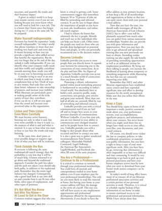 successes, and quantify the results and        know is critical to getting a job. Some        office address as your primary location,
their business impact.                         commentators suggest that somewhere            at least keep a file of all memberships
     A given in today’s world is to keep       between 50 to 70 percent of jobs are           and organizations at home so that you
your resume current even if you are not        filled by networking and informal              can easily rejoin them with your personal
looking because you never know when            contacts. It can be easy to forget about       e-mail address.
you will need to look for a new job. This      the importance of people as you focus               Now that you have the time, you
is a lesson that I knew once, but forgot       on want ads, headhunters, and online           should really investigate all that the
during my 11 years at the same job. So         job search engines.                            American Association of Law Libraries
be prepared.                                        I had to relearn the lesson that          (AALL) has to offer—you will be
                                               ultimately the key is people. Identify         pleasantly surprised how much value
Make Yourself Indispensable                    and reach out to the individuals who           you can gather from various association
Everyone has heard the expression “make        can help you locate a job. Other times         memberships. Vendors also can provide
yourself indispensable.” In today’s world      the people you need are those who can          you with great information and
that phrase translates to more than just       provide deep background on potential           opportunities. Now you may have the
working very hard each and every day.          firms and people, or who can personally        time to get advanced and specialized
It means focusing on how you can               recommend you to the decision makers.          training that you were previously too
provide a significant value-added service                                                     busy to obtain. Attending vendor
that benefits the organization. But do         Become LinkedIn                                training can also supply the side benefit
not ever forget that at the end of the day,    LinkedIn provides you access to more           of providing networking opportunities
nobody is really indispensable. If you can     people than you directly know. It expands      as well as an additional avenue for
identify what your company really needs        your horizons by connecting you to the         employment possibilities. By being out
and then visibly and tangibly contribute       connections of your connections. As in         there talking to people, you increase the
towards meeting those needs, you will          the play and later film Six Degrees of         likelihood of hearing about temporary or
be on your way to becoming successful.         Separation, LinkedIn provides you access       consulting assignments while illustrating
     Consider trying to excel in an area       to a much broader world of connections         the fact that you are constantly
in which your boss is weak in order to         than you knew you had.                         improving your skills.
complement him or her. Think of ways                Possessing a vibrant, information-             Remember that AALL and other
to save money, find tasks that can be          packed online social networking presence       librarian organizations have established
done better, volunteer to take ownership       is fundamental to succeeding in today’s        career centers and have expended
of projects, and increase your visibility.     virtual world. You absolutely have to          significant time and effort to develop
While librarians are particularly poor         build a rich, attractive profile, make         resources for the newly unemployed.
at making people aware of the wide             connections, join groups, post articles,       Make sure that you utilize their efforts
variety of ways they contribute,               and grow your network. More than one           to the max.
if you can do so, it will set you apart        half of all jobs are currently filled by way
from the crowd and increase your               of networking and informal contacts.           Keep a Copy
perceived value to the organization.                LinkedIn provides you with a critical     You should keep copies at home of all
                                               communication tool if you are laid             important e-mails, positive comments
Listen and Then Listen                         off and no longer have access to your          made about you, your performance
Even More Carefully                            previous channels of communication.            reviews, your accomplishments,
We must become active listeners,               Without LinkedIn, if you lose your job,        significant projects, and information
listening not only to what is said, but        you are very limited in your ability to        about your contacts. You never know
even more carefully to how it is said, i.e.,   communicate your changed situation             when you might need them but no
the nuances of what is said and what is        and to let people know how to contact          longer have ready access to your office,
omitted. It is easy to hear what you want      you. LinkedIn provides you with a              your files, your documents, and your
to hear or just hear the words and stop        bridge to alert people about what              e-mail contacts.
listening.                                     occurred and how to contact you now.                Of course, you should never violate
     At the same time, don’t panic at          It is also a great way to gather unsolicited   the law or company policies, or take
every possible danger or negative sign.        recommendations from former                    confidential, proprietary, or material
A lot of what you hear will be irrelevant.     colleagues. Martindale-Hubbell                 non-public information, but you have
                                               Connected, Legal OnRamp,                       a right to keep a copy of your most
Think Outside the Box                          the American Bar Association’s                 significant work. After you have been
If everyone is following the same              LegallyMinded, and Facebook also               let go, retrieving that information is
traditional job search strategy, then the      often fill some of the same purposes.          often impossible or at best very difficult
probability is very low that it will be                                                       and time consuming. It would be very
of much help. A lesson relearned is to         You Are a Professional—                        depressing to go back to pick up your
go above and beyond the traditional            Continue to Be a Professional                  personal possessions and have your
approach. Consider the path less taken         It is critical to continue to network          former employer review item by item
and the path not taken—you should take         through your professional memberships.         what you want to download from your
both paths, in addition to the traditional     You could have all journals and                former work station computer—so be
path. Remember that the entire legal           correspondence mailed to your home             prepared.
industry has changed. Consequently,            address even if your employer pays for              In today’s world of long office hours,
take a good hard look at our own skill         your professional memberships. Not only        many of us transact all of our librarian
set and consider how it can fit into other     are you more likely to read this material      professional association activities and
fields, other types of employment, and         at home, but having your home as your          a certain portion of our personal
other types of positions.                      contact address will limit the damage          activities at work. Therefore, it is critical
                                               in the event of a layoff. This way you         to schedule regular backup of key
It’s Not What You Know                         will still have access to any employment       information to our home in order
but Who You Know—                              opportunities and professional                 to ensure continued access to our
At Least to Get in the Door                    development offered by the organization.       professional and personal information.
Common wisdom suggests that who you            Alternatively, if you decide to have the       While I have always done that,

 22    AALL Spectrum    March 2010
 