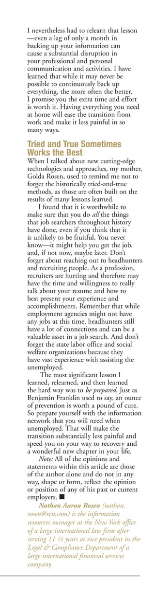 I nevertheless had to relearn that lesson
—even a lag of only a month in
backing up your information can
cause a substantial disruption in
your professional and personal
communication and activities. I have
learned that while it may never be
possible to continuously back up
everything, the more often the better.
I promise you the extra time and effort
is worth it. Having everything you need
at home will ease the transition from
work and make it less painful in so
many ways.

Tried and True Sometimes
Works the Best
When I talked about new cutting-edge
technologies and approaches, my mother,
Golda Rosen, used to remind me not to
forget the historically tried-and-true
methods, as those are often built on the
results of many lessons learned.
    I found that it is worthwhile to
make sure that you do all the things
that job searchers throughout history
have done, even if you think that it
is unlikely to be fruitful. You never
know—it might help you get the job,
and, if not now, maybe later. Don’t
forget about reaching out to headhunters
and recruiting people. As a profession,
recruiters are hurting and therefore may
have the time and willingness to really
talk about your resume and how to
best present your experience and
accomplishments. Remember that while
employment agencies might not have
any jobs at this time, headhunters still
have a lot of connections and can be a
valuable asset in a job search. And don’t
forget the state labor office and social
welfare organizations because they
have vast experience with assisting the
unemployed.
     The most significant lesson I
learned, relearned, and then learned
the hard way was to be prepared. Just as
Benjamin Franklin used to say, an ounce
of prevention is worth a pound of cure.
So prepare yourself with the information
network that you will need when
unemployed. That will make the
transition substantially less painful and
speed you on your way to recovery and
a wonderful new chapter in your life.
    Note: All of the opinions and
statements within this article are those
of the author alone and do not in any
way, shape or form, reflect the opinion
or position of any of his past or current
employers. ■
    Nathan Aaron Rosen (nathan.
rosen@rcn.com) is the information
resources manager at the New York office
of a large international law firm after
serving 11 ½ years as vice president in the
Legal & Compliance Department of a
large international financial services
company.
 