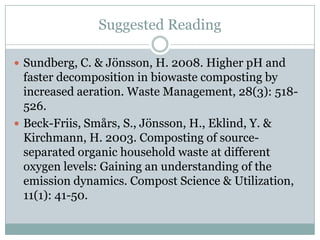 Suggested Reading
 Sundberg, C. & Jönsson, H. 2008. Higher pH and
faster decomposition in biowaste composting by
increased aeration. Waste Management, 28(3): 518-
526.
 Beck-Friis, Smårs, S., Jönsson, H., Eklind, Y. &
Kirchmann, H. 2003. Composting of source-
separated organic household waste at different
oxygen levels: Gaining an understanding of the
emission dynamics. Compost Science & Utilization,
11(1): 41-50.
 