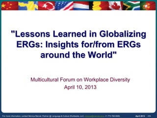 "Lessons Learned in Globalizing
          ERGs: Insights for/from ERGs
               around the World"

                              Multicultural Forum on Workplace Diversity
                                             April 10, 2013




For more information, contact Monica Marcel, Partner @ Language & Culture Worldwide, LLC. monica@lcwmail.com, +1 773 769 9595.   April 2013   <1>
 