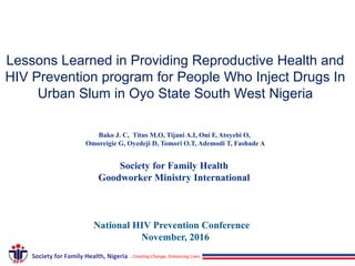 Lessons Learned in Providing Reproductive Health and
HIV Prevention program for People Who Inject Drugs In
Urban Slum in Oyo State South West Nigeria
Bako J. C, Titus M.O, Tijani A.I, Oni F, Atoyebi O,
Omoreigie G, Oyedeji D, Tomori O.T, Ademodi T, Fashade A
Society for Family Health
Goodworker Ministry International
National HIV Prevention Conference
November, 2016
…Creating Change, Enhancing LivesSociety for Family Health, Nigeria
 