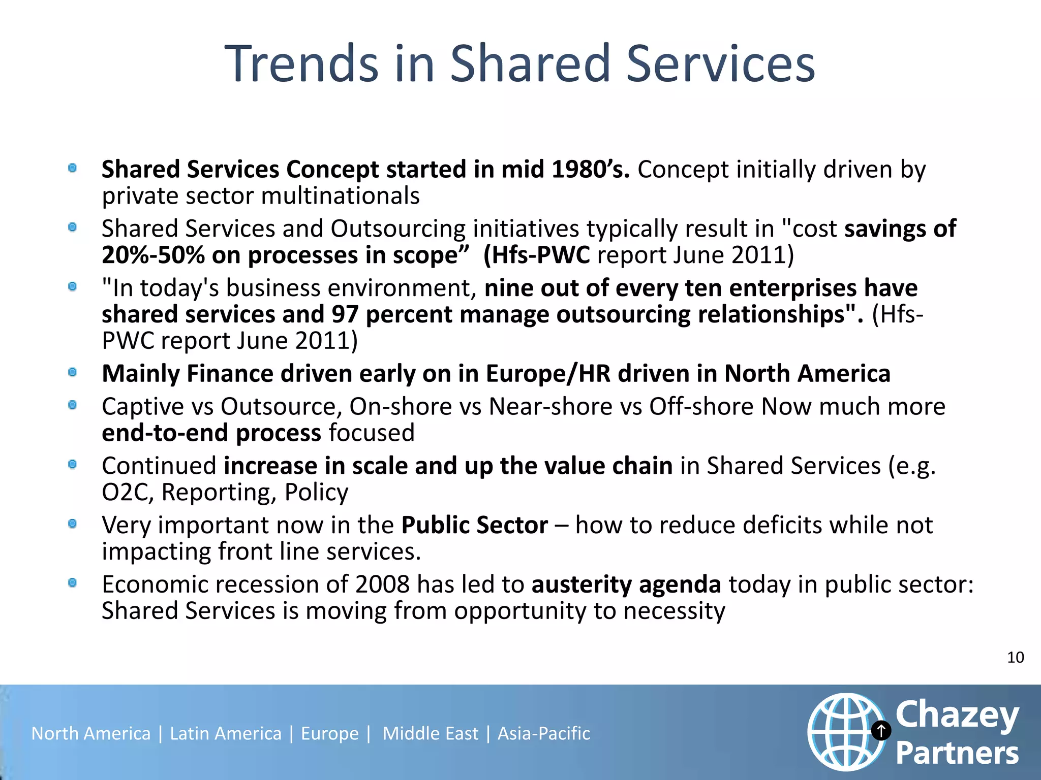 Shared Services Concept started in mid 1980’s. Concept initially driven by
private sector multinationals
Shared Services and Outsourcing initiatives typically result in "cost savings of
20%-50% on processes in scope” (Hfs-PWC report June 2011)
"In today's business environment, nine out of every ten enterprises have
shared services and 97 percent manage outsourcing relationships". (HfsPWC report June 2011)
Mainly Finance driven early on in Europe/HR driven in North America
Captive vs Outsource, On-shore vs Near-shore vs Off-shore Now much more
end-to-end process focused
Continued increase in scale and up the value chain in Shared Services (e.g.
O2C, Reporting, Policy
Very important now in the Public Sector – how to reduce deficits while not
impacting front line services.
Economic recession of 2008 has led to austerity agenda today in public sector:
Shared Services is moving from opportunity to necessity
10

North America | Latin America | Europe | Middle East | Asia-Pacific

 