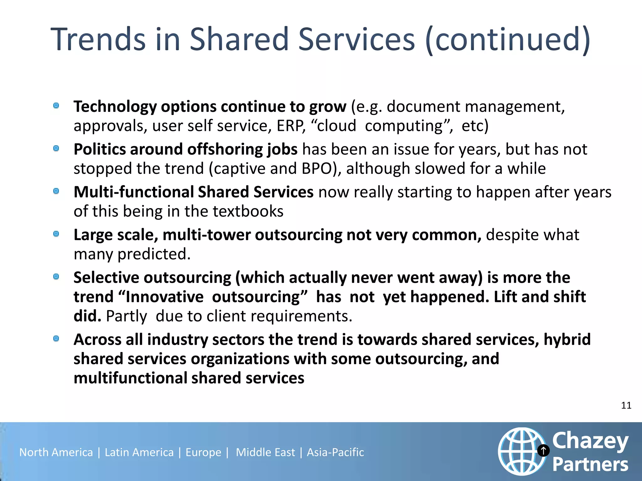 Technology options continue to grow (e.g. document management,
approvals, user self service, ERP, “cloud computing”, etc)
Politics around offshoring jobs has been an issue for years, but has not
stopped the trend (captive and BPO), although slowed for a while
Multi-functional Shared Services now really starting to happen after years
of this being in the textbooks
Large scale, multi-tower outsourcing not very common, despite what
many predicted.
Selective outsourcing (which actually never went away) is more the
trend “Innovative outsourcing” has not yet happened. Lift and shift
did. Partly due to client requirements.
Across all industry sectors the trend is towards shared services, hybrid
shared services organizations with some outsourcing, and
multifunctional shared services
11

North America | Latin America | Europe | Middle East | Asia-Pacific

 