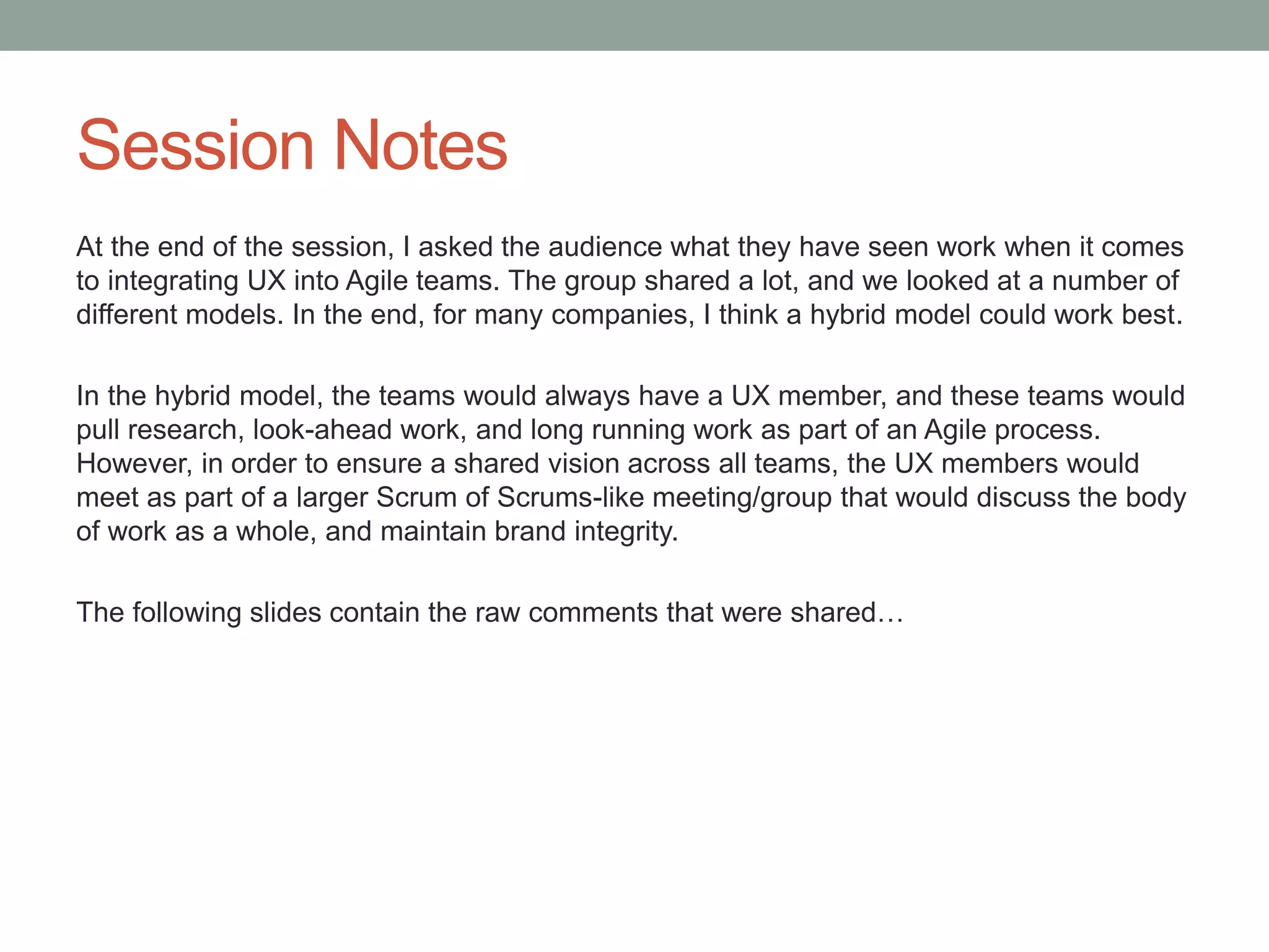 Session Notes
At the end of the session, I asked the audience what they have seen work when it comes
to integrating UX into Agile teams. The group shared a lot, and we looked at a number of
different models. In the end, for many companies, I think a hybrid model could work best.

In the hybrid model, the teams would always have a UX member, and these teams would
pull research, look-ahead work, and long running work as part of an Agile process.
However, in order to ensure a shared vision across all teams, the UX members would
meet as part of a larger Scrum of Scrums-like meeting/group that would discuss the body
of work as a whole, and maintain brand integrity.

The following slides contain the raw comments that were shared…
 