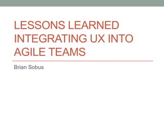 LESSONS LEARNED
INTEGRATING UX INTO
AGILE TEAMS
Brian Sobus
 