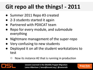 Git repo all the things! - 2011
● Summer 2011 Repo #3 created
● 2-3 students started it again
● Partnered with PDXCAT team
● Repo for every module, and submodule
  everything
● Nightmare management of the super-repo
● Very confusing to new students
● Deployed it on all the student workstations to
  test
  ○ Now its instance #2 that is running in production
             Lessons Learned in the OSUOSL Puppet Migration
             Lance Albertson | lance@osuosl.org | @ramereth
 
