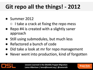 Git repo all the things! - 2012
● Summer 2012
  ○ I take a crack at fixing the repo mess
● Repo #4 is created with a slightly saner
  approach
● Still using submodules, but much less
● Refactored a bunch of code
● Did take a look at mr for repo management
● Never went into production, kind of forgotten

           Lessons Learned in the OSUOSL Puppet Migration
           Lance Albertson | lance@osuosl.org | @ramereth
 