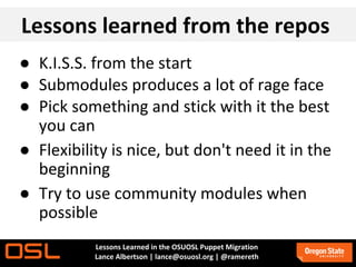 Lessons learned from the repos
● K.I.S.S. from the start
● Submodules produces a lot of rage face
● Pick something and stick with it the best
  you can
● Flexibility is nice, but don't need it in the
  beginning
● Try to use community modules when
  possible
           Lessons Learned in the OSUOSL Puppet Migration
           Lance Albertson | lance@osuosl.org | @ramereth
 