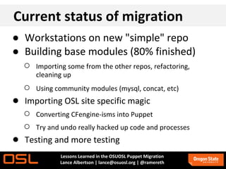 Current status of migration
● Workstations on new "simple" repo
● Building base modules (80% finished)
  ○ Importing some from the other repos, refactoring,
       cleaning up
   ○   Using community modules (mysql, concat, etc)
● Importing OSL site specific magic
  ○ Converting CFengine-isms into Puppet
  ○ Try and undo really hacked up code and processes
● Testing and more testing
              Lessons Learned in the OSUOSL Puppet Migration
              Lance Albertson | lance@osuosl.org | @ramereth
 