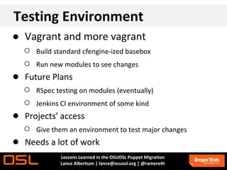 Testing Environment
● Vagrant and more vagrant
  ○ Build standard cfengine-ized basebox
  ○ Run new modules to see changes
● Future Plans
  ○ RSpec testing on modules (eventually)
  ○ Jenkins CI environment of some kind
● Projects' access
  ○ Give them an environment to test major changes
● Needs a lot of work
             Lessons Learned in the OSUOSL Puppet Migration
             Lance Albertson | lance@osuosl.org | @ramereth
 