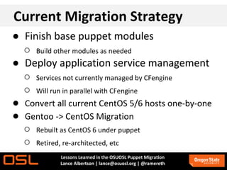 Current Migration Strategy
● Finish base puppet modules
  ○ Build other modules as needed
● Deploy application service management
  ○ Services not currently managed by CFengine
  ○ Will run in parallel with CFengine
● Convert all current CentOS 5/6 hosts one-by-one
● Gentoo -> CentOS Migration
  ○ Rebuilt as CentOS 6 under puppet
  ○ Retired, re-architected, etc
           Lessons Learned in the OSUOSL Puppet Migration
           Lance Albertson | lance@osuosl.org | @ramereth
 