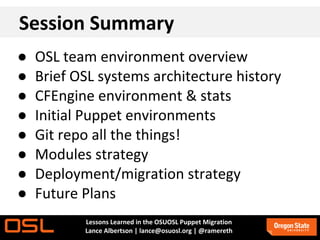 Session Summary
●   OSL team environment overview
●   Brief OSL systems architecture history
●   CFEngine environment & stats
●   Initial Puppet environments
●   Git repo all the things!
●   Modules strategy
●   Deployment/migration strategy
●   Future Plans
           Lessons Learned in the OSUOSL Puppet Migration
           Lance Albertson | lance@osuosl.org | @ramereth
 
