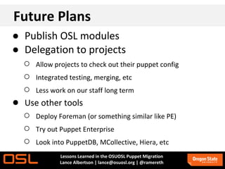Future Plans
● Publish OSL modules
● Delegation to projects
  ○ Allow projects to check out their puppet config
  ○ Integrated testing, merging, etc
  ○ Less work on our staff long term
● Use other tools
  ○ Deploy Foreman (or something similar like PE)
  ○ Try out Puppet Enterprise
  ○ Look into PuppetDB, MCollective, Hiera, etc
              Lessons Learned in the OSUOSL Puppet Migration
              Lance Albertson | lance@osuosl.org | @ramereth
 