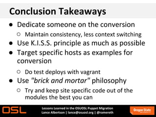 Conclusion Takeaways
● Dedicate someone on the conversion
  ○ Maintain consistency, less context switching
● Use K.I.S.S. principle as much as possible
● Target specific hosts as examples for
  conversion
  ○ Do test deploys with vagrant
● Use "brick and mortar" philosophy
  ○ Try and keep site specific code out of the
     modules the best you can
           Lessons Learned in the OSUOSL Puppet Migration
           Lance Albertson | lance@osuosl.org | @ramereth
 