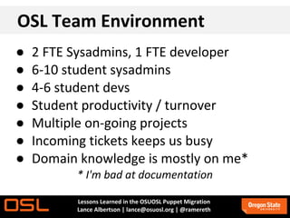 OSL Team Environment
●   2 FTE Sysadmins, 1 FTE developer
●   6-10 student sysadmins
●   4-6 student devs
●   Student productivity / turnover
●   Multiple on-going projects
●   Incoming tickets keeps us busy
●   Domain knowledge is mostly on me*
          * I'm bad at documentation

          Lessons Learned in the OSUOSL Puppet Migration
          Lance Albertson | lance@osuosl.org | @ramereth
 